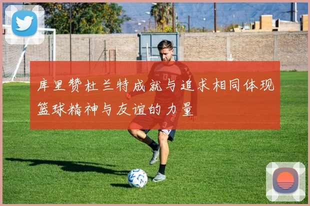 库里赞杜兰特成就与追求相同体现篮球精神与友谊的力量