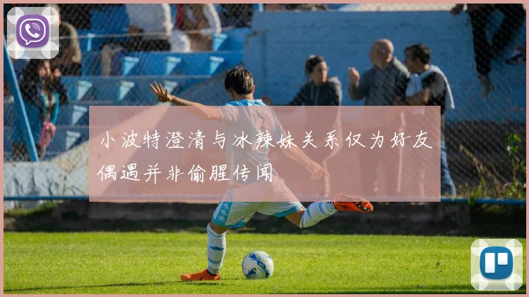 小波特澄清与冰辣妹关系仅为好友偶遇并非偷腥传闻