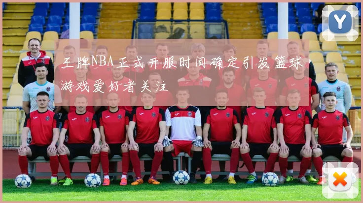 王牌NBA正式开服时间确定引发篮球游戏爱好者关注