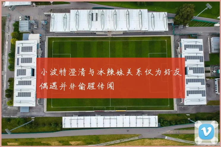 小波特澄清与冰辣妹关系仅为好友偶遇并非偷腥传闻