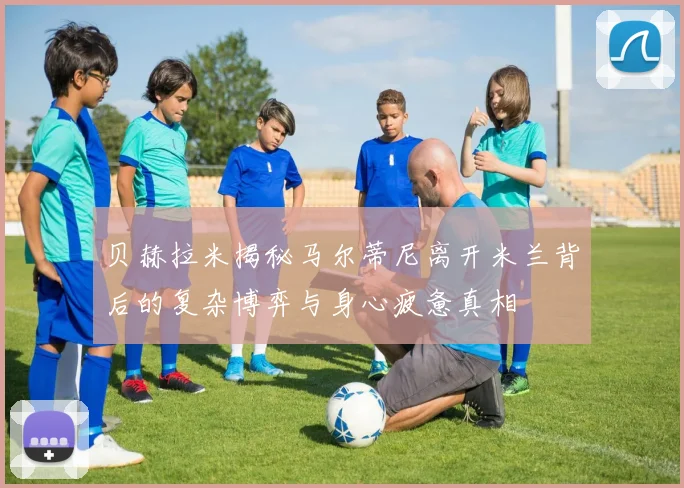 贝赫拉米揭秘马尔蒂尼离开米兰背后的复杂博弈与身心疲惫真相
