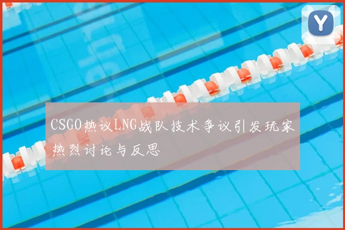 CSGO热议LNG战队技术争议引发玩家热烈讨论与反思