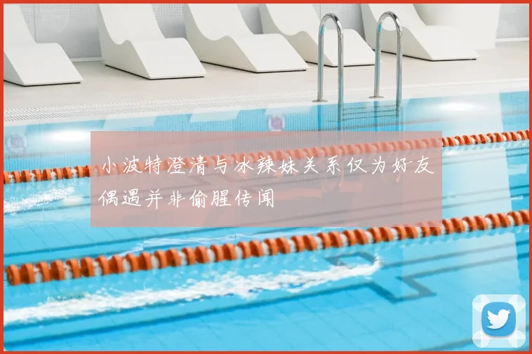 小波特澄清与冰辣妹关系仅为好友偶遇并非偷腥传闻