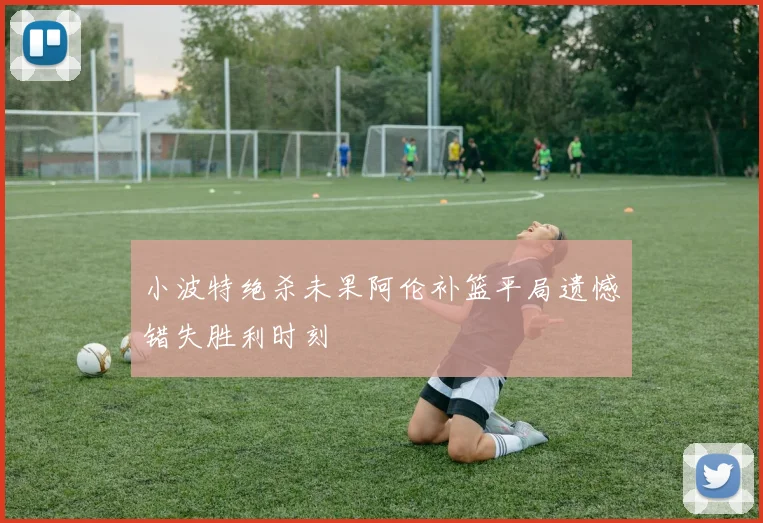 小波特绝杀未果阿伦补篮平局遗憾错失胜利时刻
