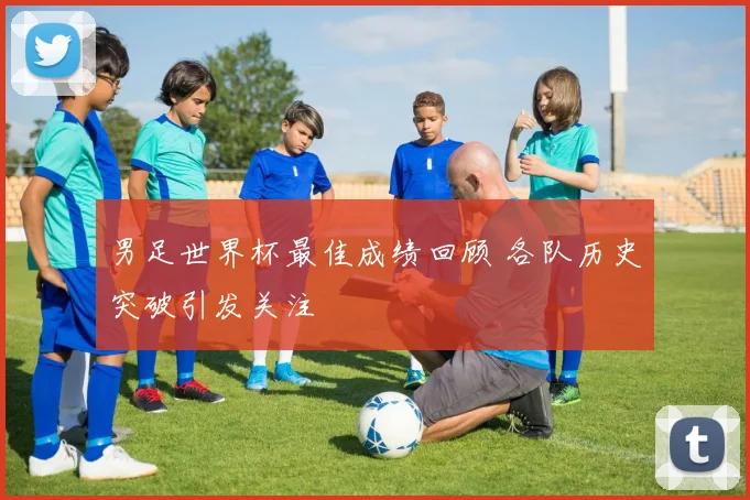 男足世界杯最佳成绩回顾 各队历史突破引发关注