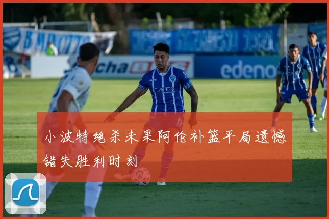 小波特绝杀未果阿伦补篮平局遗憾错失胜利时刻