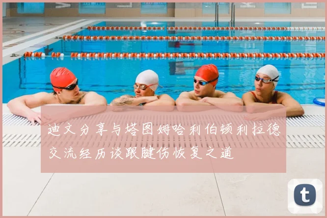 迪文分享与塔图姆哈利伯顿利拉德交流经历谈跟腱伤恢复之道