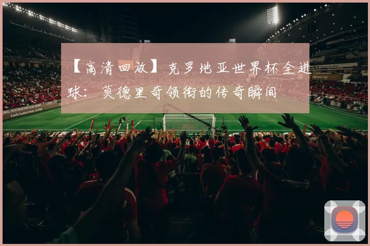【高清回放】克罗地亚世界杯全进球：莫德里奇领衔的传奇瞬间