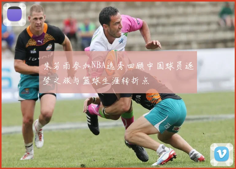 朱芳雨参加NBA选秀回顾中国球员逐梦之旅与篮球生涯转折点