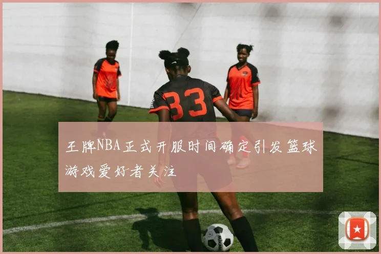 王牌NBA正式开服时间确定引发篮球游戏爱好者关注