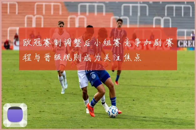 欧冠赛制调整后小组赛竞争加剧 赛程与晋级规则成为关注焦点