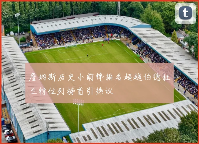 詹姆斯历史小前锋排名超越伯德杜兰特位列榜首引热议