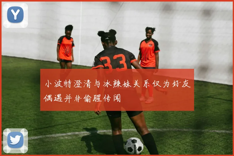 小波特澄清与冰辣妹关系仅为好友偶遇并非偷腥传闻