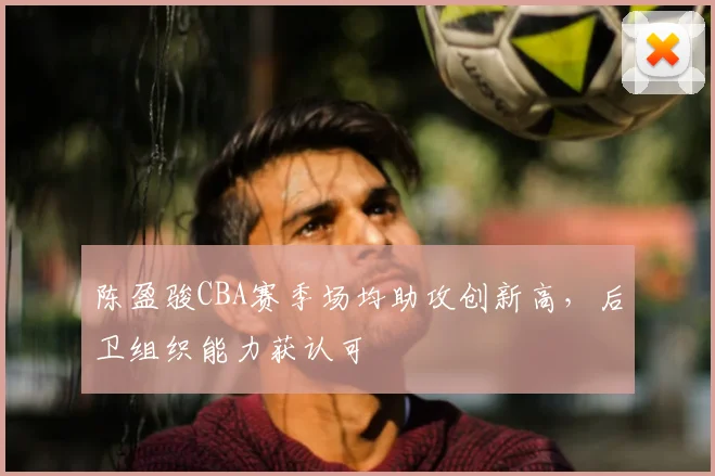 陈盈骏CBA赛季场均助攻创新高,后卫组织能力获认可