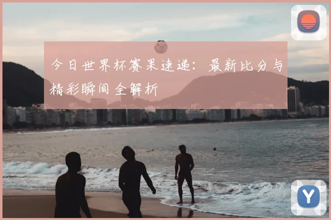 今日世界杯赛果速递：最新比分与精彩瞬间全解析