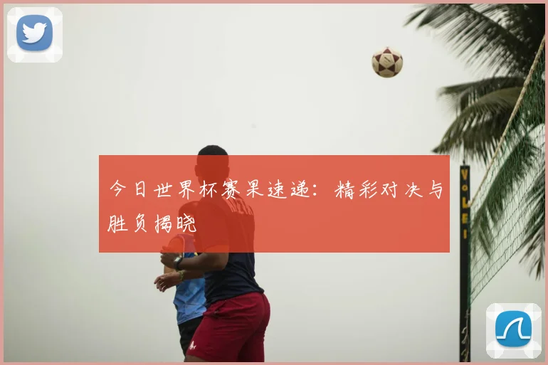 今日世界杯赛果速递：精彩对决与胜负揭晓