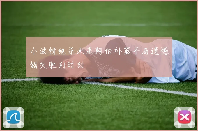 小波特绝杀未果阿伦补篮平局遗憾错失胜利时刻