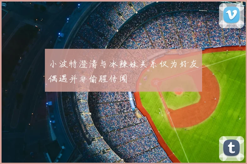 小波特澄清与冰辣妹关系仅为好友偶遇并非偷腥传闻