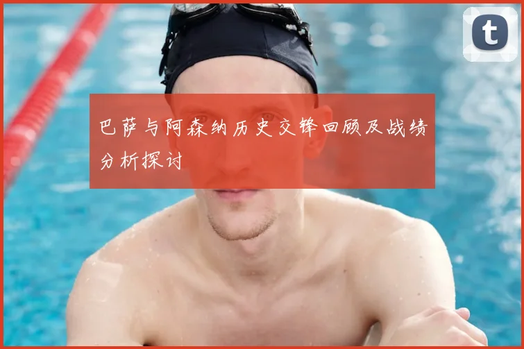 巴萨与阿森纳历史交锋回顾及战绩分析探讨