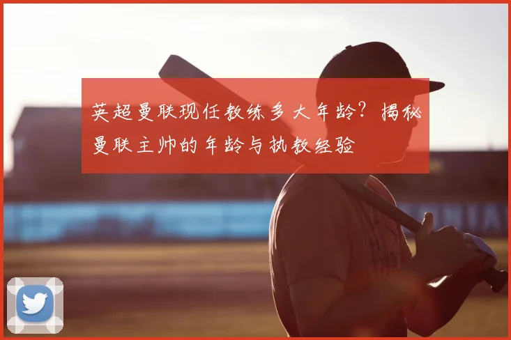 英超曼联现任教练多大年龄？揭秘曼联主帅的年龄与执教经验