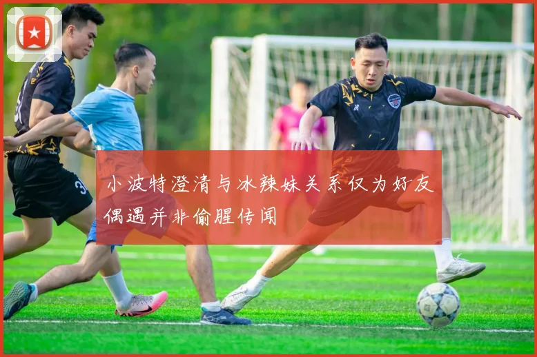 小波特澄清与冰辣妹关系仅为好友偶遇并非偷腥传闻