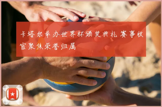 卡塔尔举办世界杯颁奖典礼 赛事收官聚焦荣誉归属