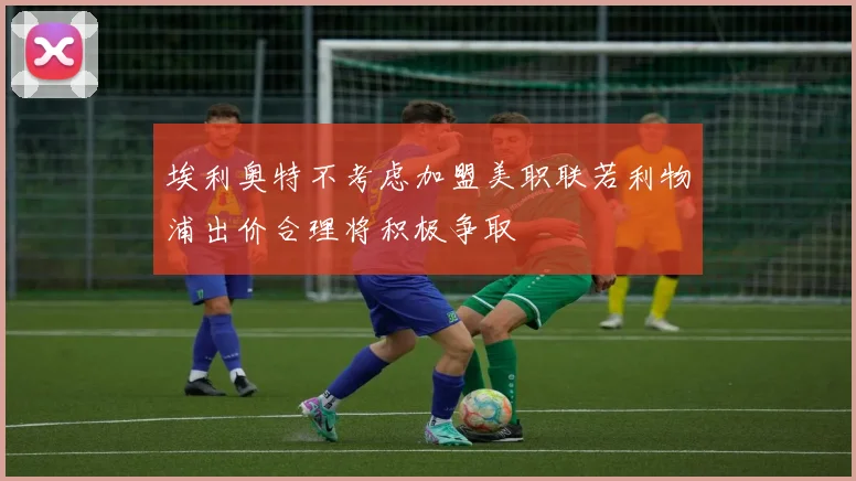 埃利奥特不考虑加盟美职联若利物浦出价合理将积极争取