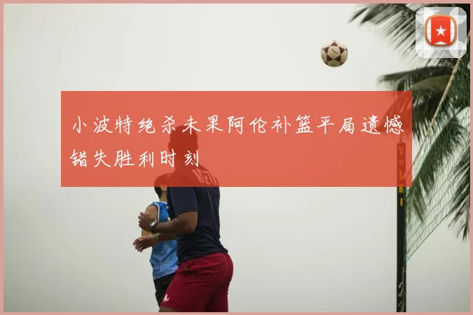 小波特绝杀未果阿伦补篮平局遗憾错失胜利时刻