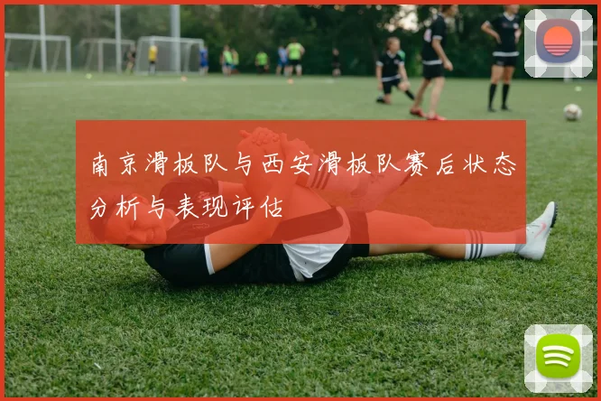 南京滑板队与西安滑板队赛后状态分析与表现评估