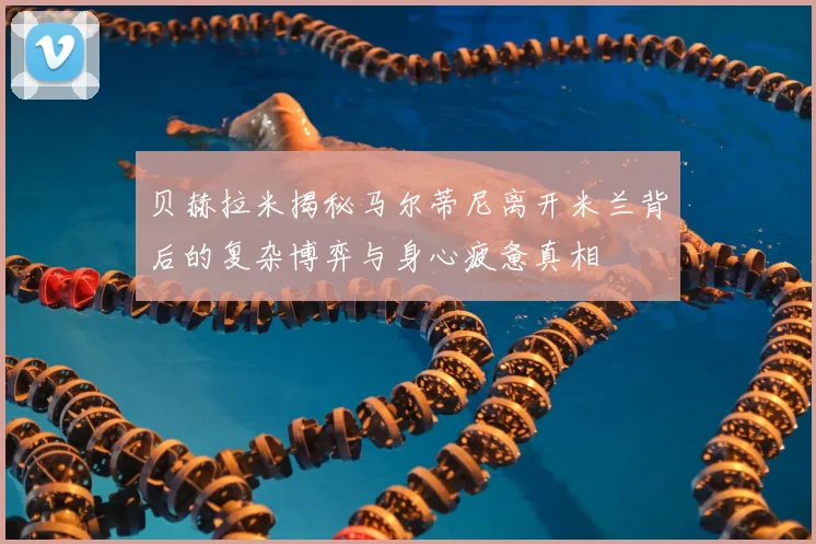 贝赫拉米揭秘马尔蒂尼离开米兰背后的复杂博弈与身心疲惫真相