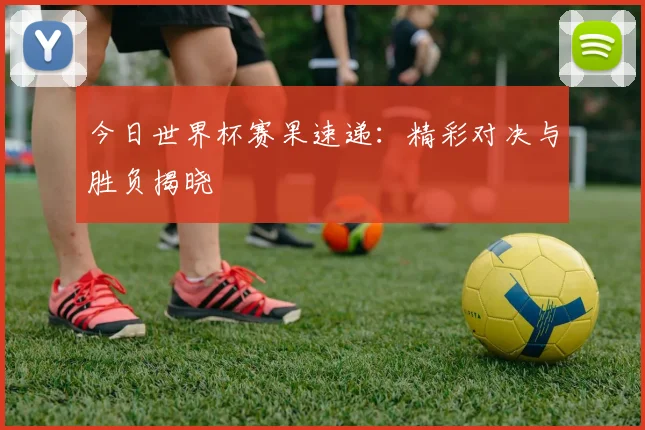 今日世界杯赛果速递：精彩对决与胜负揭晓