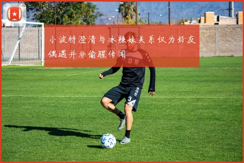 小波特澄清与冰辣妹关系仅为好友偶遇并非偷腥传闻
