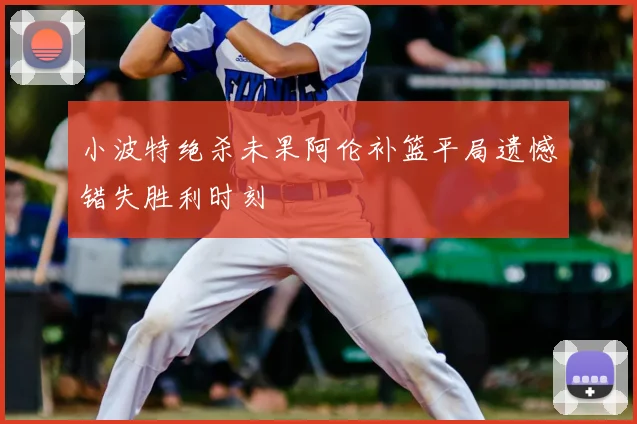 小波特绝杀未果阿伦补篮平局遗憾错失胜利时刻