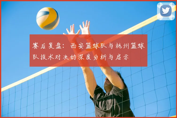 赛后复盘：西安篮球队与杭州篮球队技术对决的深度分析与启示