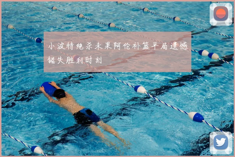 小波特绝杀未果阿伦补篮平局遗憾错失胜利时刻