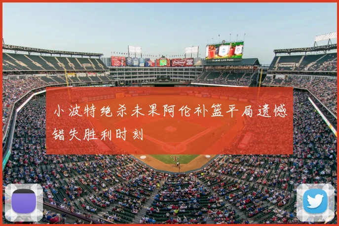 小波特绝杀未果阿伦补篮平局遗憾错失胜利时刻