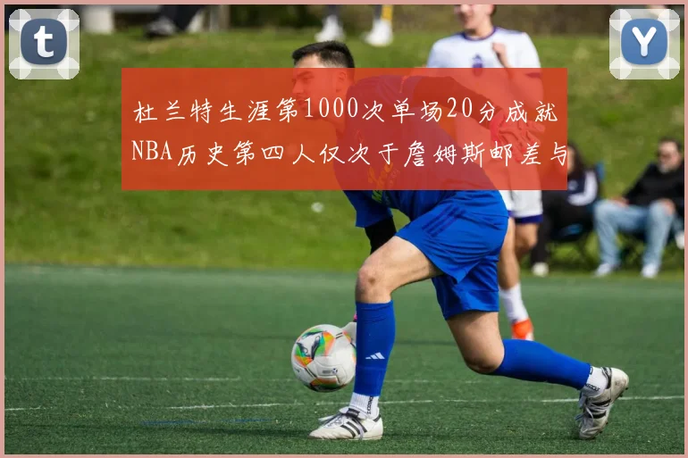 杜兰特生涯第1000次单场20分成就NBA历史第四人仅次于詹姆斯邮差与天勾