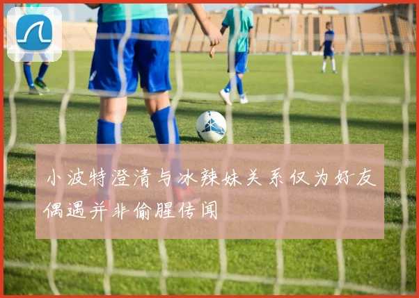 小波特澄清与冰辣妹关系仅为好友偶遇并非偷腥传闻