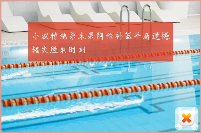 小波特绝杀未果阿伦补篮平局遗憾错失胜利时刻