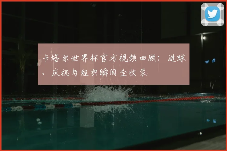 卡塔尔世界杯官方视频回顾:进球、庆祝与经典瞬间全收录