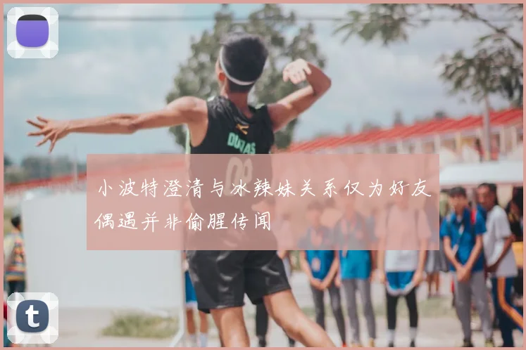 小波特澄清与冰辣妹关系仅为好友偶遇并非偷腥传闻