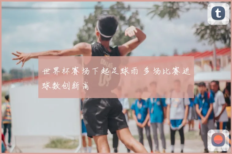 世界杯赛场下起足球雨 多场比赛进球数创新高