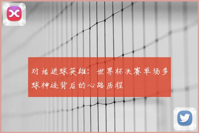 对话进球英雄:世界杯决赛单场多球神迹背后的心路历程