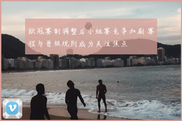 欧冠赛制调整后小组赛竞争加剧 赛程与晋级规则成为关注焦点
