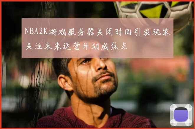 NBA2K游戏服务器关闭时间引发玩家关注未来运营计划成焦点