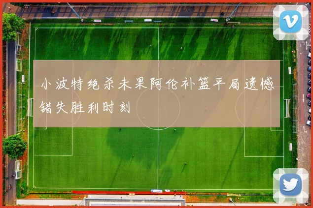 小波特绝杀未果阿伦补篮平局遗憾错失胜利时刻