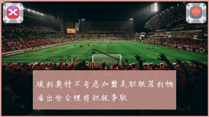 埃利奥特不考虑加盟美职联若利物浦出价合理将积极争取