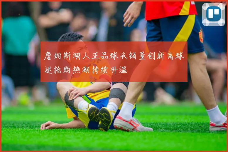 詹姆斯湖人正品球衣销量创新高球迷抢购热潮持续升温