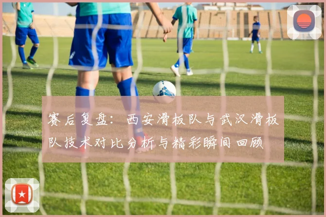 赛后复盘:西安滑板队与武汉滑板队技术对比分析与精彩瞬间回顾