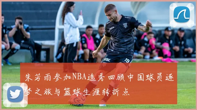 朱芳雨参加NBA选秀回顾中国球员逐梦之旅与篮球生涯转折点